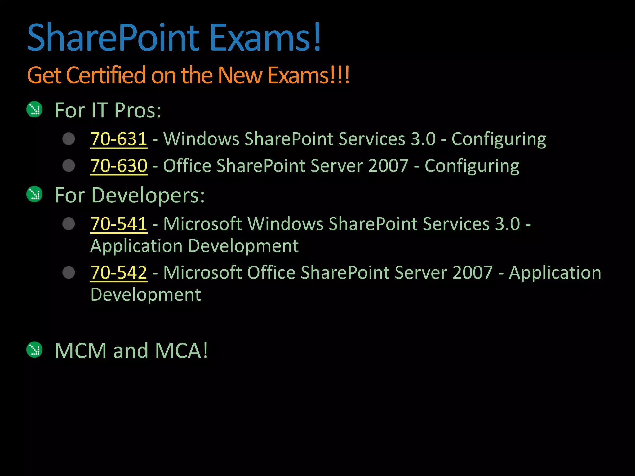 SharePoint Exams!Get Certified on the New Exams!!!For IT Pros:70-631 - Windows SharePoint Services 3.0 - Configuring70-630 - Office SharePoint Server 2007 - ConfiguringFor Developers:70-541 - Microsoft Windows SharePoint Services 3.0 - Application Development70-542 - Microsoft Office SharePoint Server 2007 - Application DevelopmentMCM and MCA!