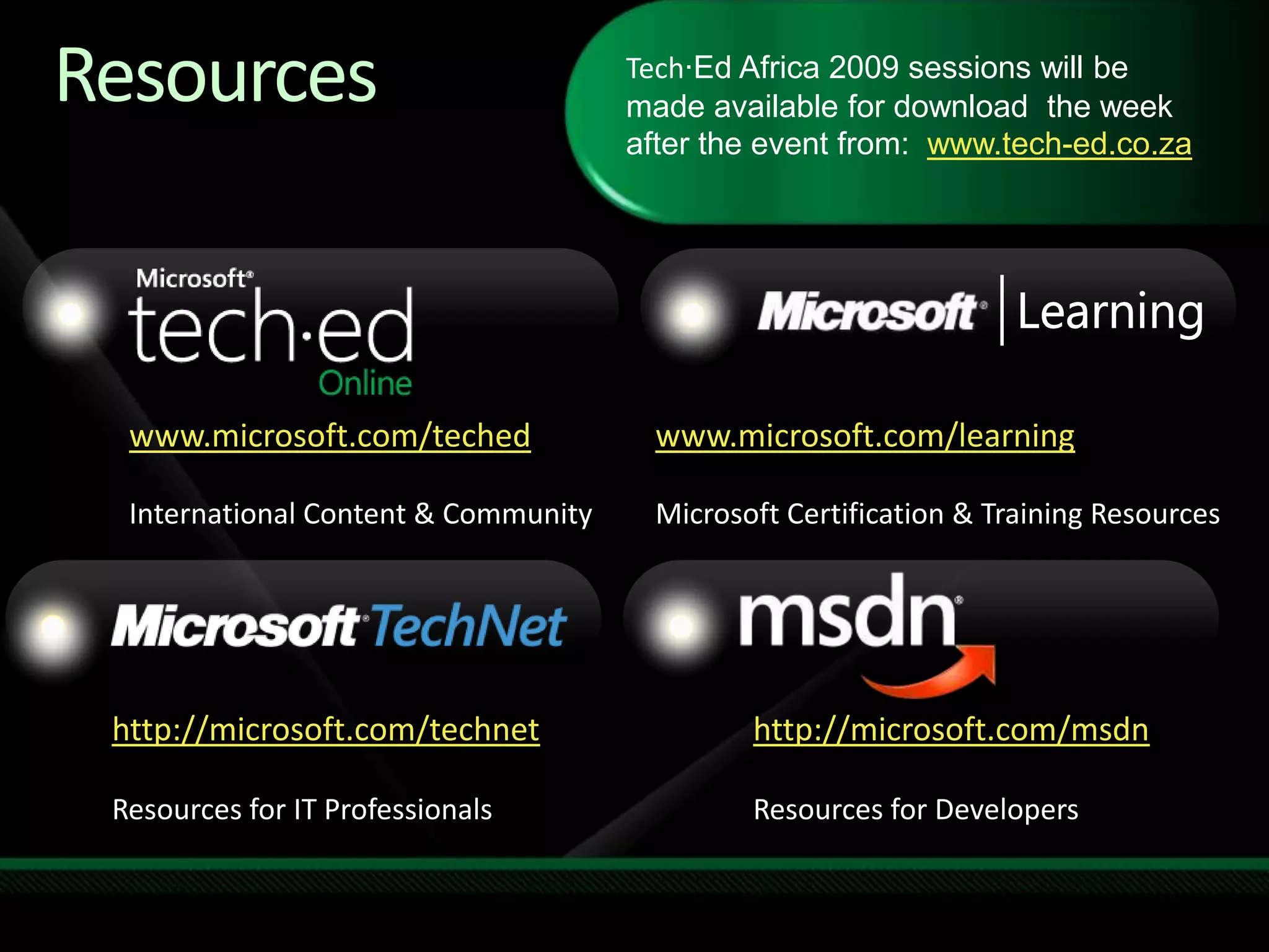 Required SlideSpeakers, TechEd 2009 is not producing a DVD. Please announce that attendees can access session recordings from Tech-Ed website.  These will only be available after the event.Tech·Ed Africa 2009 sessions will be made available for download  the week after the event from:  www.tech-ed.co.zawww.microsoft.com/techedInternational Content & Communitywww.microsoft.com/learningMicrosoft Certification & Training Resourceshttp://microsoft.com/technetResources for IT Professionalshttp://microsoft.com/msdnResources for DevelopersResources