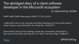 I really don't want to be a grumpy and bitter developer but #microsoft doesn't
make it easy to stay enthusiastic as a #wpf dev. 03.02.2011
@microsoft is king of FUD strategy. causes fear, uncertainty and doubt to
devs around the world. pity they do it to *their* own devs #wpf 25.08.2011
 