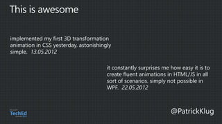 implemented my first 3D transformation
animation in CSS yesterday. astonishingly
simple. 13.05.2012
it constantly surprises me how easy it is to
create fluent animations in HTML/JS in all
sort of scenarios. simply not possible in
WPF. 22.05.2012
 