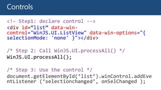 <!– Step1: declare control -->
<div id=“list” data-win-
control="WinJS.UI.ListView" data-win-options="{
selectionMode: 'none' }"></div>
/* Step 2: Call WinJS.UI.processAll() */
/* Step 3: Use the control */
document.getElementById(‘list’).winControl.addEve
ntListener (‘selectionchanged’, onSelChanged );
 