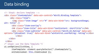<!– Step1: declare template -->
<div class="itemtemplate" data-win-control="WinJS.Binding.Template">
<div class="item">
<img class="item-image" src="#" data-win-bind="src: backgroundImage;
alt: title" />
<div class="item-overlay">
<h4 class="item-title" data-win-bind="textContent: shortTitle"></h4>
<div class="item-subtitle" data-win-control="WinJS.UI.Rating" data-win-
options="{disabled: true}" data-win-bind="winControl.userRating: rating"></div>
</div>
</div>
</div>
/* step2: use the Data Template */
ui.setOptions(listView, {
oniteminvoked: this.itemInvoked });
 