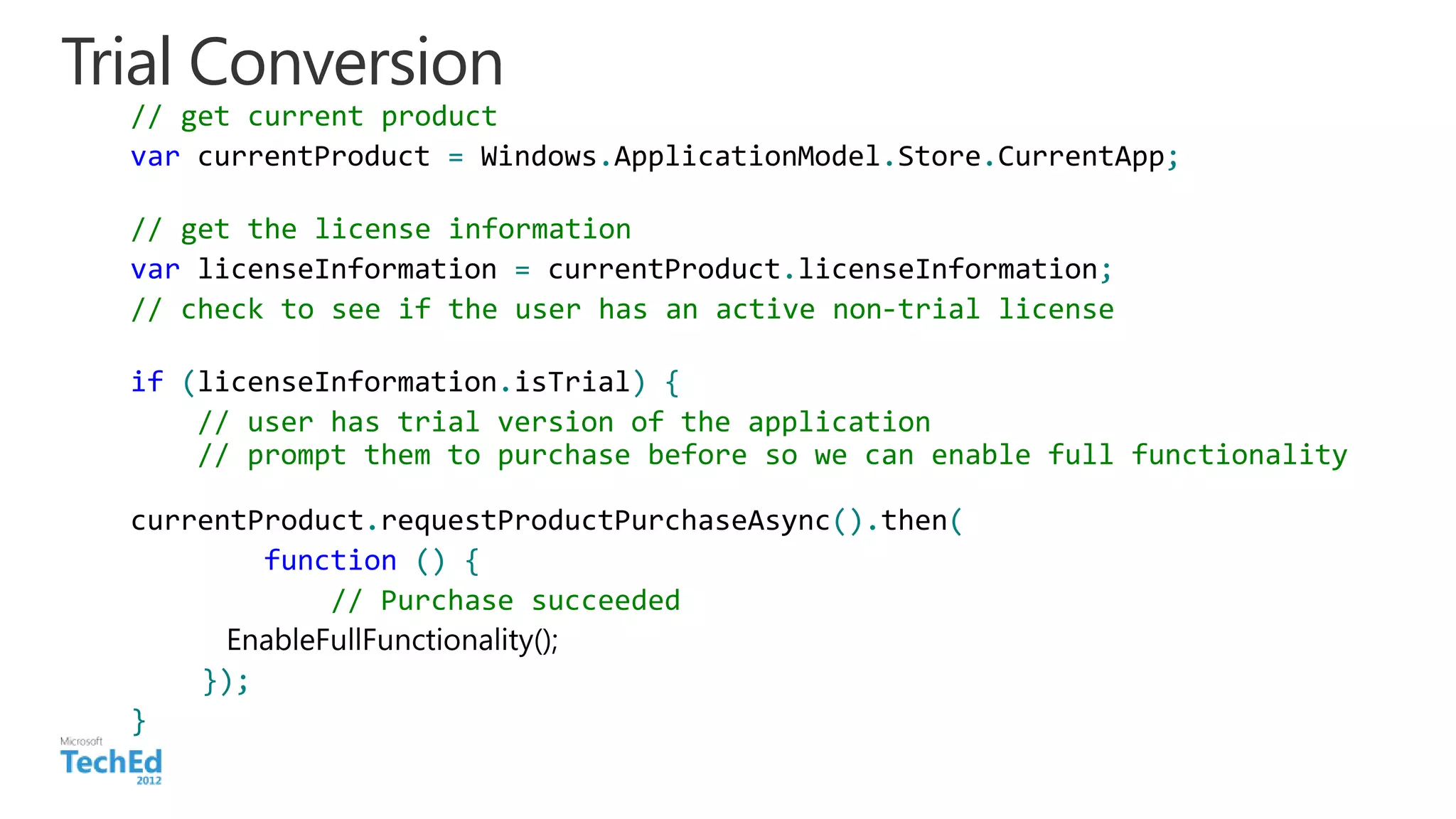 Trial Conversion
// get current product
var currentProduct = Windows.ApplicationModel.Store.CurrentApp;
// get the license information
var licenseInformation = currentProduct.licenseInformation;
// check to see if the user has an active non-trial license
if (licenseInformation.isTrial) {
// user has trial version of the application
// prompt them to purchase before so we can enable full functionality
currentProduct.requestProductPurchaseAsync().then(
function () {
// Purchase succeeded
});
}
 