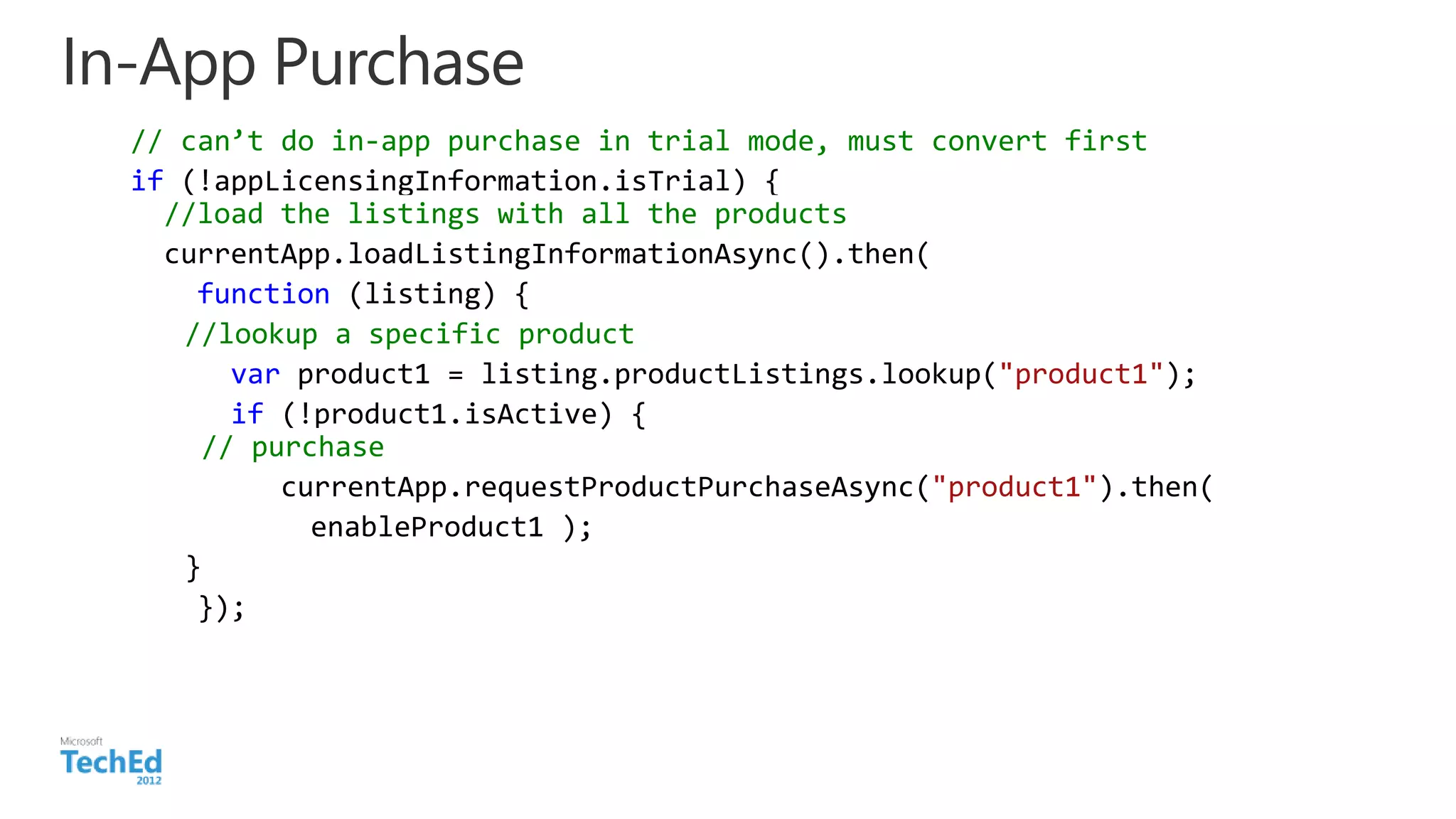 In-App Purchase
// can’t do in-app purchase in trial mode, must convert first
if (!appLicensingInformation.isTrial) {
//load the listings with all the products
currentApp.loadListingInformationAsync().then(
function (listing) {
//lookup a specific product
var product1 = listing.productListings.lookup("product1");
if (!product1.isActive) {
// purchase
currentApp.requestProductPurchaseAsync("product1").then(
enableProduct1 );
}
});
 