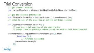 Trial Conversion
// get current product
var currentProduct = Windows.ApplicationModel.Store.CurrentApp;
// get the license information
var licenseInformation = currentProduct.licenseInformation;
// check to see if the user has an active non-trial license
if (licenseInformation.isTrial) {
// user has trial version of the application
// prompt them to purchase before so we can enable full functionality
currentProduct.requestProductPurchaseAsync().then(
function () {
// Purchase succeeded
});
}
 