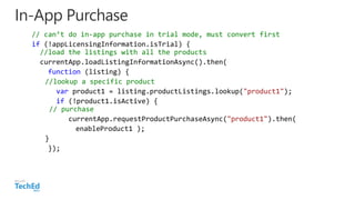 In-App Purchase
// can’t do in-app purchase in trial mode, must convert first
if (!appLicensingInformation.isTrial) {
//load the listings with all the products
currentApp.loadListingInformationAsync().then(
function (listing) {
//lookup a specific product
var product1 = listing.productListings.lookup("product1");
if (!product1.isActive) {
// purchase
currentApp.requestProductPurchaseAsync("product1").then(
enableProduct1 );
}
});
 