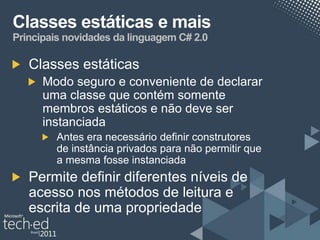 Classes estáticas e mais
Principais novidades da linguagem C# 2.0

   Classes estáticas
      Modo seguro e conveniente de declarar
      uma classe que contém somente
      membros estáticos e não deve ser
      instanciada
         Antes era necessário definir construtores
         de instância privados para não permitir que
         a mesma fosse instanciada
   Permite definir diferentes níveis de
   acesso nos métodos de leitura e
   escrita de uma propriedade
 