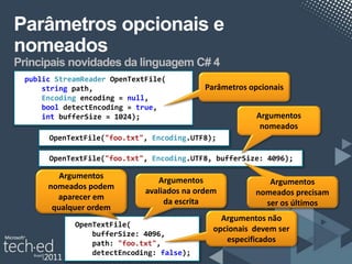 Parâmetros opcionais e
nomeados
Principais novidades da linguagem C# 4
 public StreamReader OpenTextFile(
     string path,                           Parâmetros opcionais
     Encoding encoding,= null,
              encoding
     bool detectEncoding,= true,
          detectEncoding
     int bufferSize); 1024);
         bufferSize =                                    Argumentos
                                                          nomeados
      OpenTextFile("foo.txt", Encoding.UTF8);

      OpenTextFile("foo.txt", Encoding.UTF8, bufferSize: 4096);

         Argumentos
                                Argumentos                 Argumentos
      nomeados podem
                             avaliados na ordem         nomeados precisam
        aparecer em
                                  da escrita              ser os últimos
       qualquer ordem
                                                Argumentos não
            OpenTextFile(
                                              opcionais devem ser
                bufferSize: 4096,
                path: "foo.txt",                 especificados
                detectEncoding: false);
 
