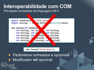 Interoperabilidade com COM
Principais novidades da linguagem C# 4

     object nomeArquivo = "Teste.docx";
     object missing = System.Reflection.Missing.Value;

     doc.SaveAs(ref nomeArquivo,
         ref missing, ref missing,   ref   missing,
         ref missing, ref missing,   ref   missing,
         ref missing, ref missing,   ref   missing,
         ref missing, ref missing,   ref   missing,
         ref missing, ref missing,   ref   missing);



                 doc.SaveAs("Teste.docx");

      Parâmetros nomeados e opcionais
      Modificador ref opcional
 