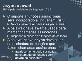 async e await
Principais novidades da linguagem C# 5

   O suporte a funções assíncronas
   será incorporado à linguagem C# 5
      Novas palavras-chaves: async e await
   A palavra-chave await é usada para
   marcar chamadas assíncronas
      Dispensa a criação de funções de callback
   A palavra-chave async deve estar
   na assinatura de funções que
   fazem chamadas assíncronas
         await somente pode ser usada
         na chamada de funções com
         async na assinatura
 