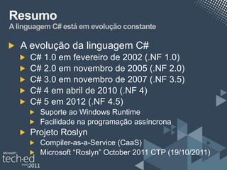 Resumo
A linguagem C# está em evolução constante

   A evolução da linguagem C#
     C# 1.0 em fevereiro de 2002 (.NF 1.0)
     C# 2.0 em novembro de 2005 (.NF 2.0)
     C# 3.0 em novembro de 2007 (.NF 3.5)
     C# 4 em abril de 2010 (.NF 4)
     C# 5 em 2012 (.NF 4.5)
        Suporte ao Windows Runtime
        Facilidade na programação assíncrona
     Projeto Roslyn
        Compiler-as-a-Service (CaaS)
        Microsoft “Roslyn” October 2011 CTP (19/10/2011)
 