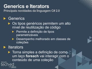 Generics e Iterators
Principais novidades da linguagem C# 2.0

   Generics
      Os tipos genéricos permitem um alto
      nível de reutilização de código
         Permite a definição de tipos
         parametrizáveis
         Desempenho melhorado em classes de
         coleções
   Iterators
      Torna simples a definição de como
      um laço foreach vai interagir com o
      conteúdo de uma coleção
 