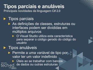 Tipos parciais e anuláveis
Principais novidades da linguagem C# 2.0

   Tipos parciais
      As definições de classes, estruturas ou
      interfaces podem ser divididas em
      múltiplos arquivos
         O Visual Studio utiliza esta característica
         para separar o código gerado do código do
         usuário
   Tipos anuláveis
      Permite a uma variável de tipo por
      valor ter um valor indefinido
         Úteis ao se trabalhar com bancos
         de dados ou outras estruturas
 