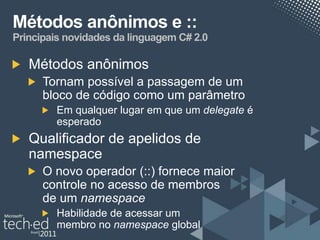 Métodos anônimos e ::
Principais novidades da linguagem C# 2.0

   Métodos anônimos
      Tornam possível a passagem de um
      bloco de código como um parâmetro
         Em qualquer lugar em que um delegate é
         esperado
   Qualificador de apelidos de
   namespace
      O novo operador (::) fornece maior
      controle no acesso de membros
      de um namespace
         Habilidade de acessar um
         membro no namespace global
 