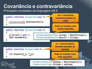 Covariância e contravariância
Principais novidades da linguagem C# 4
                                               out = covariância
 public interface IEnumerable<T> T>
                  IEnumerable<out
                                             somente posições de
 {
    IEnumerator<T> GetEnumerator();
                                                     saída
 }
                                            Pode ser tratada como
                                              menos específica
 public interface IEnumerator<T> T>
                  IEnumerator<out
 {
    T Current { get; }      IEnumerable<string> strings = ObterStrings();
    bool MoveNext();        IEnumerable<object> objects = strings;
 }
                                             in = contravariância
                                            somente posições de
 public interface IComparer<T> T>
                  IComparer<in                      entrada
 {
    int Compare(T x, T y);                  Pode ser tratada como
 }                                             mais específica

                        IComparer<object> objComp = ObterComparer();
                        IComparer<string> strComp = objComp;
 
