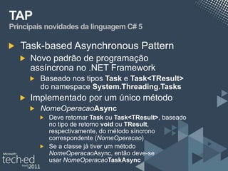 TAP
Principais novidades da linguagem C# 5

   Task-based Asynchronous Pattern
      Novo padrão de programação
      assíncrona no .NET Framework
        Baseado nos tipos Task e Task<TResult>
        do namespace System.Threading.Tasks
      Implementado por um único método
        NomeOperacaoAsync
           Deve retornar Task ou Task<TResult>, baseado
           no tipo de retorno void ou TResult,
           respectivamente, do método síncrono
           correspondente (NomeOperacao)
           Se a classe já tiver um método
           NomeOperacaoAsync, então deve-se
           usar NomeOperacaoTaskAsync
 