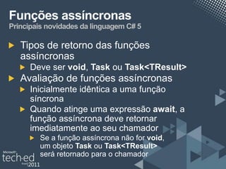 Funções assíncronas
Principais novidades da linguagem C# 5

   Tipos de retorno das funções
   assíncronas
      Deve ser void, Task ou Task<TResult>
   Avaliação de funções assíncronas
      Inicialmente idêntica a uma função
      síncrona
      Quando atinge uma expressão await, a
      função assíncrona deve retornar
      imediatamente ao seu chamador
        Se a função assíncrona não for void,
        um objeto Task ou Task<TResult>
        será retornado para o chamador
 