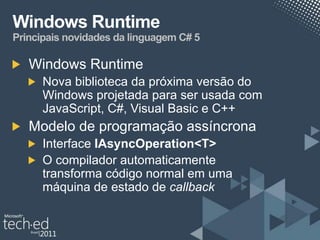 Windows Runtime
Principais novidades da linguagem C# 5

   Windows Runtime
      Nova biblioteca da próxima versão do
      Windows projetada para ser usada com
      JavaScript, C#, Visual Basic e C++
   Modelo de programação assíncrona
      Interface IAsyncOperation<T>
      O compilador automaticamente
      transforma código normal em uma
      máquina de estado de callback
 