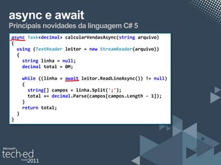 async e await
Principais novidades da linguagem C# 5
async Task<decimal> calcularVendasAsync(string arquivo)
{
  using (TextReader leitor = new StreamReader(arquivo))
  {
    string linha = null;
    decimal total = 0M;

        while ((linha = await leitor.ReadLineAsync()) != null)
        {
          string[] campos = linha.Split(';');
          total += decimal.Parse(campos[campos.Length - 1]);
        }
        return total;
    }
}
 