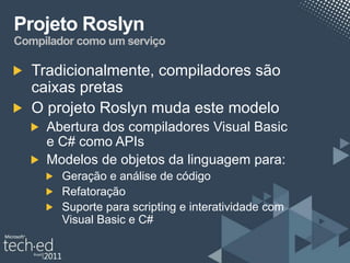 Projeto Roslyn
Compilador como um serviço

   Tradicionalmente, compiladores são
   caixas pretas
   O projeto Roslyn muda este modelo
     Abertura dos compiladores Visual Basic
     e C# como APIs
     Modelos de objetos da linguagem para:
        Geração e análise de código
        Refatoração
        Suporte para scripting e interatividade com
        Visual Basic e C#
 