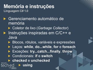 Memória e instruções
Linguagem C# 1.0

   Gerenciamento automático de
   memória
     Coletor de lixo (Garbage Collector)
   Instruções inspiradas em C/C++ e
   Java
     Blocos, rótulos, variáveis e expressões
     Laços: while, do...while, for e foreach
     Exceções: try...catch...finally, throw
     Condicionais: if e switch
     checked e unchecked
           using
 