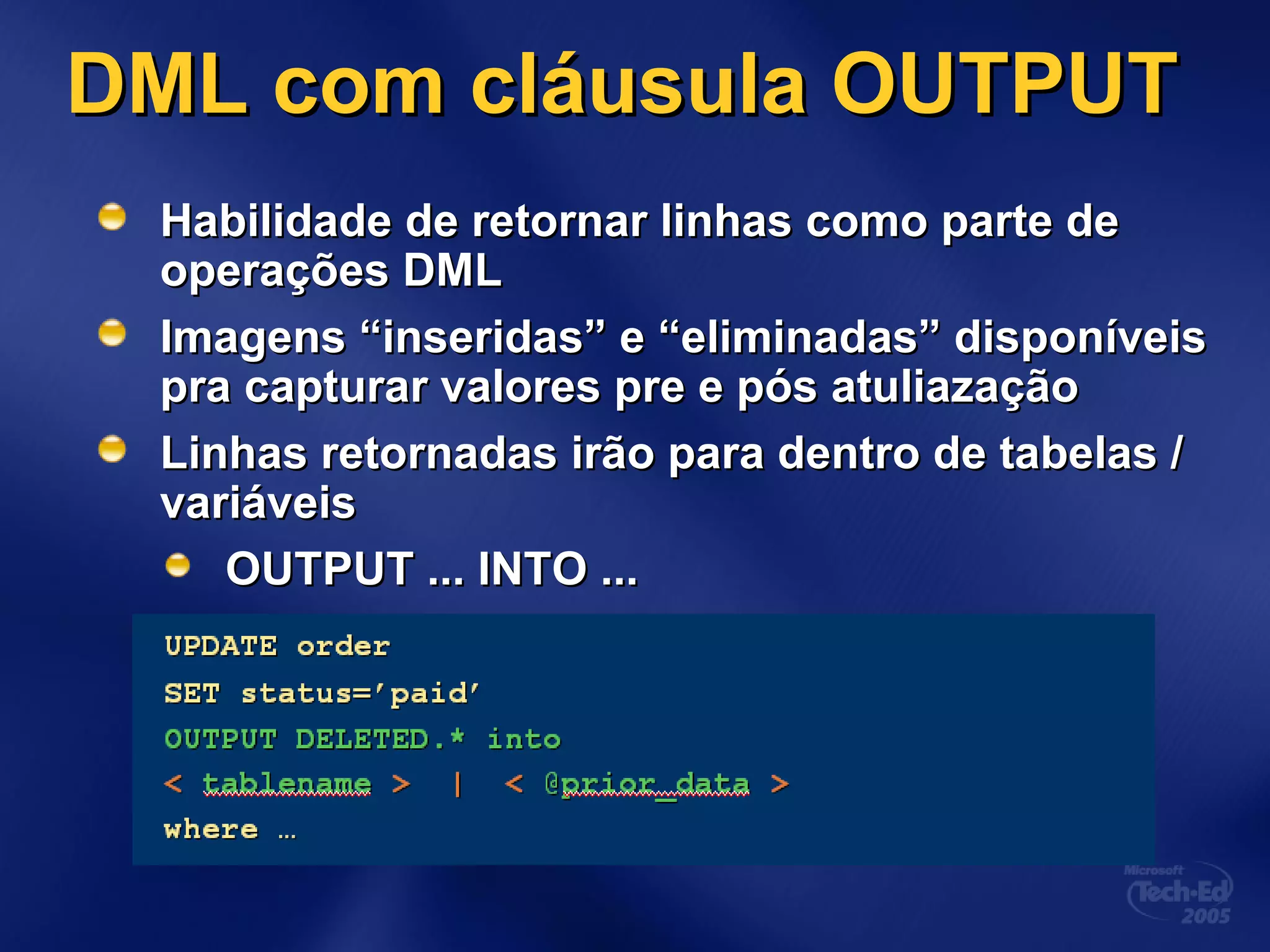 DML com cláusula OUTPUTDML com cláusula OUTPUT
HaHabilidade de retornar linhas como parte debilidade de retornar linhas como parte de
operações DMLoperações DML
Imagens “inseridas” e “eliminadas” disponíveisImagens “inseridas” e “eliminadas” disponíveis
pra capturar valores pre e pós atuliazaçãopra capturar valores pre e pós atuliazação
Linhas retornadas irão para dentro de tabelas /Linhas retornadas irão para dentro de tabelas /
variáveisvariáveis
OUTPUT ... INTO ...OUTPUT ... INTO ...
 