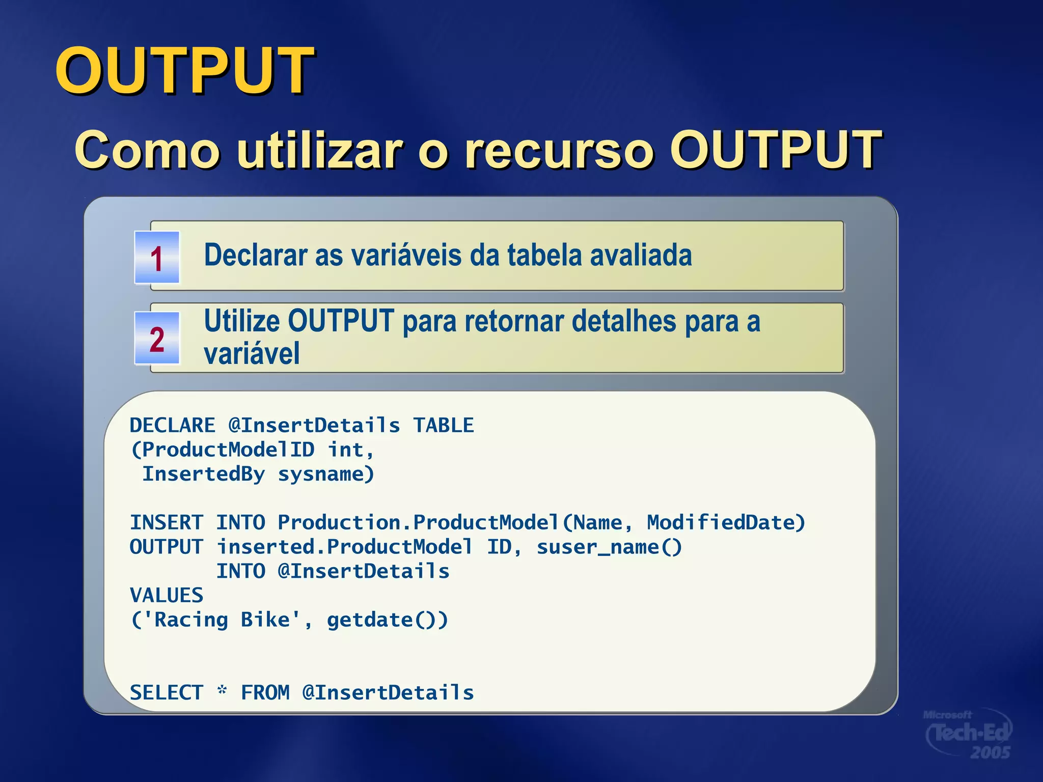 OUTPUTOUTPUT
Como utilizar o recurso OUTPUTComo utilizar o recurso OUTPUT
Declarar as variáveis da tabela avaliadaDeclarar as variáveis da tabela avaliada11
DECLARE @InsertDetails TABLE
(ProductID int,
InsertedBy sysname)
Utilize OUTPUT para retornar detalhes para a
variável
Utilize OUTPUT para retornar detalhes para a
variável22
DECLARE @InsertDetails TABLE
(ProductModelID int,
InsertedBy sysname)
INSERT INTO Production.ProductModel(Name, ModifiedDate)
OUTPUT inserted.ProductModel ID, suser_name()
INTO @InsertDetails
VALUES
('Racing Bike', getdate())
SELECT * FROM @InsertDetails
 
