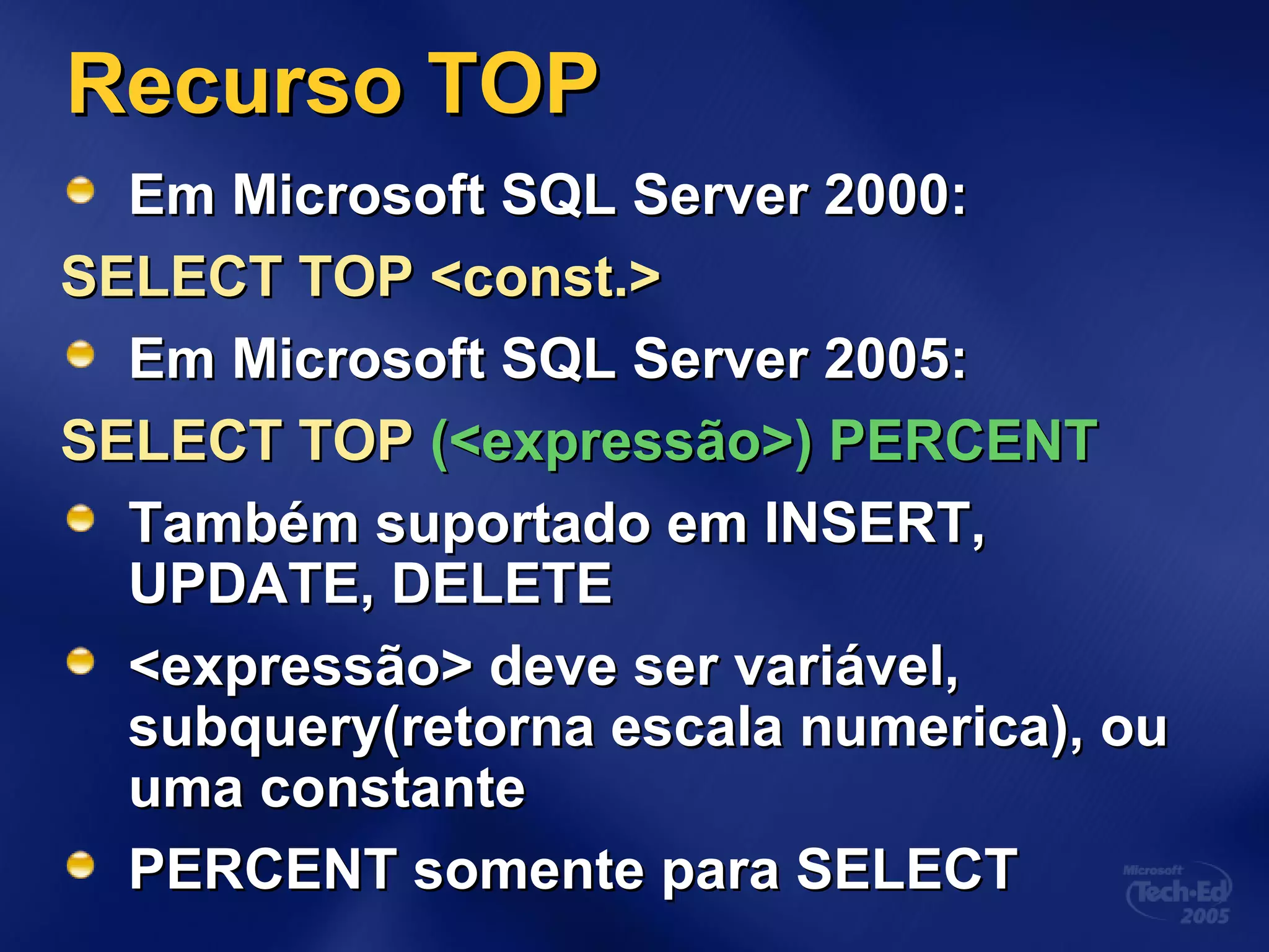 Recurso TOPRecurso TOP
Em Microsoft SQL Server 2000:Em Microsoft SQL Server 2000:
SELECT TOP <const.>SELECT TOP <const.>
Em Microsoft SQL Server 2005:Em Microsoft SQL Server 2005:
SELECT TOPSELECT TOP (<expressão>) PERCENT(<expressão>) PERCENT
Também suportado em INSERT,Também suportado em INSERT,
UPDATE, DELETEUPDATE, DELETE
<expressão> deve ser variável,<expressão> deve ser variável,
subquery(retorna escala numerica), ousubquery(retorna escala numerica), ou
uma constanteuma constante
PERCENT somente para SELECTPERCENT somente para SELECT
 