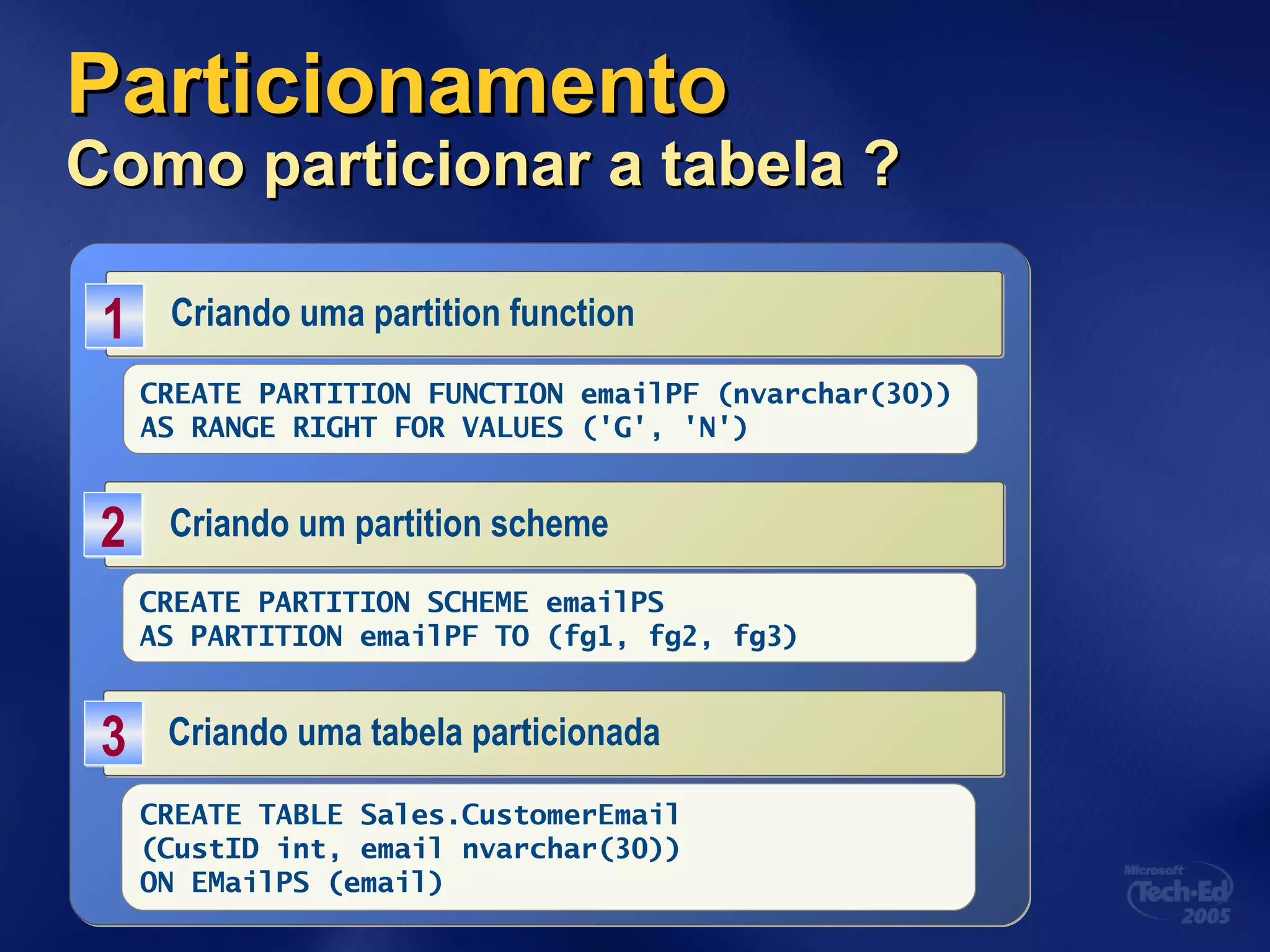 ParticionamentoParticionamento
Como particionar a tabela ?Como particionar a tabela ?
Criando uma partition functionCriando uma partition function11
CREATE PARTITION FUNCTION emailPF (nvarchar(30))
AS RANGE RIGHT FOR VALUES ('G', 'N')
Criando um partition schemeCriando um partition scheme22
CREATE PARTITION SCHEME emailPS
AS PARTITION emailPF TO (fg1, fg2, fg3)
Criando uma tabela particionadaCriando uma tabela particionada33
CREATE TABLE Sales.CustomerEmail
(CustID int, email nvarchar(30))
ON EMailPS (email)
 