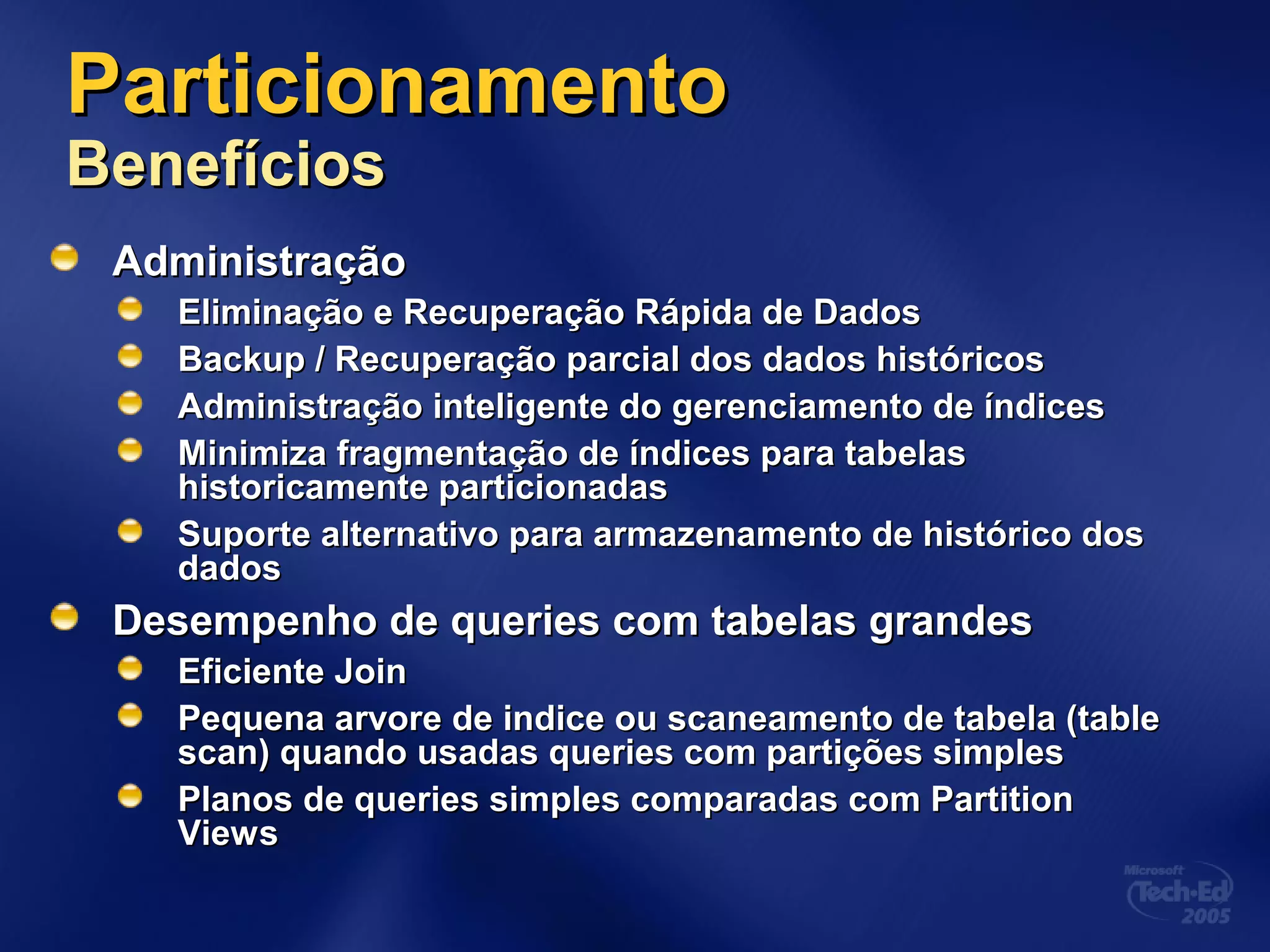 ParticionamentoParticionamento
BenefíciosBenefícios
AdministraçãoAdministração
Eliminação e Recuperação Rápida de DadosEliminação e Recuperação Rápida de Dados
Backup / Recuperação parcial dos dados históricosBackup / Recuperação parcial dos dados históricos
Administração inteligente do gerenciamento de índicesAdministração inteligente do gerenciamento de índices
Minimiza fragmentação de índices para tabelasMinimiza fragmentação de índices para tabelas
historicamente particionadashistoricamente particionadas
Suporte alternativo para armazenamento de histórico dosSuporte alternativo para armazenamento de histórico dos
dadosdados
Desempenho de queries com tabelas grandesDesempenho de queries com tabelas grandes
Eficiente JoinEficiente Join
Pequena arvore de indice ou scaneamento de tabela (tablePequena arvore de indice ou scaneamento de tabela (table
scan) quando usadas queries com partições simplesscan) quando usadas queries com partições simples
Planos de queries simples comparadas com PartitionPlanos de queries simples comparadas com Partition
ViewsViews
 