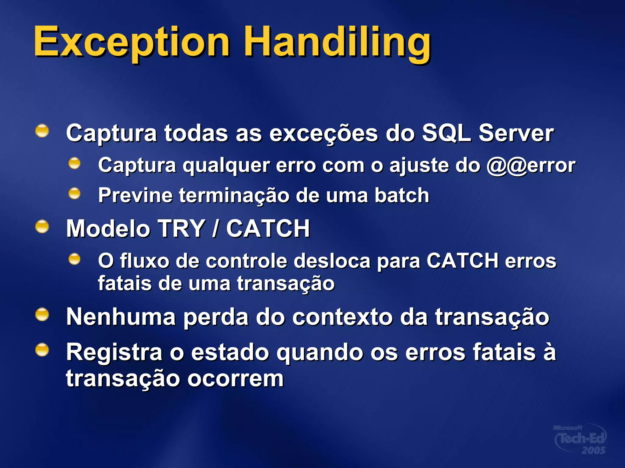 Exception HandilingException Handiling
Captura todas as exceções do SQL ServerCaptura todas as exceções do SQL Server
Captura qualquer erro com o ajuste do @@errorCaptura qualquer erro com o ajuste do @@error
Previne terminação de uma batchPrevine terminação de uma batch
Modelo TRY / CATCHModelo TRY / CATCH
O fluxo de controle desloca para CATCH errosO fluxo de controle desloca para CATCH erros
fatais de uma transaçãofatais de uma transação
Nenhuma perda do contexto da transaçãoNenhuma perda do contexto da transação
Registra o estado quando os erros fatais àRegistra o estado quando os erros fatais à
transação ocorremtransação ocorrem
 