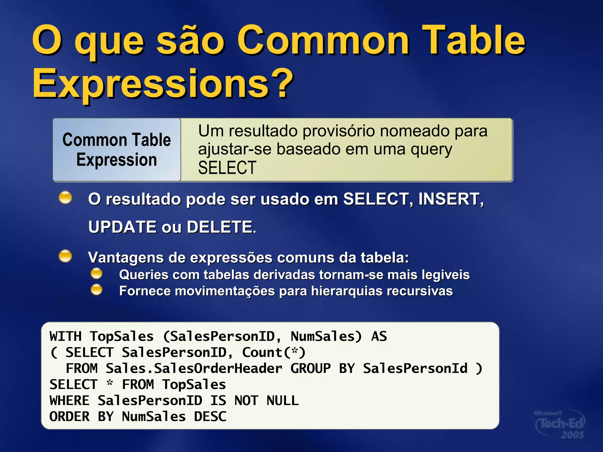 O que sãoO que são Common TableCommon Table
Expressions?Expressions?
O resultado pode ser usado em SELECT, INSERT,O resultado pode ser usado em SELECT, INSERT,
UPDATE ou DELETEUPDATE ou DELETE..
Vantagens de expressões comuns da tabela:Vantagens de expressões comuns da tabela:
Queries com tabelas derivadas tornam-se mais legiveisQueries com tabelas derivadas tornam-se mais legiveis
Fornece movimentações para hierarquias recursivasFornece movimentações para hierarquias recursivas
WITH TopSales (SalesPersonID, NumSales) AS
( SELECT SalesPersonID, Count(*)
FROM Sales.SalesOrderHeader GROUP BY SalesPersonId )
SELECT * FROM TopSales
WHERE SalesPersonID IS NOT NULL
ORDER BY NumSales DESC
Um resultado provisório nomeado para
ajustar-se baseado em uma query
SELECT
Um resultado provisório nomeado para
ajustar-se baseado em uma query
SELECT
Common Table
Expression
 
