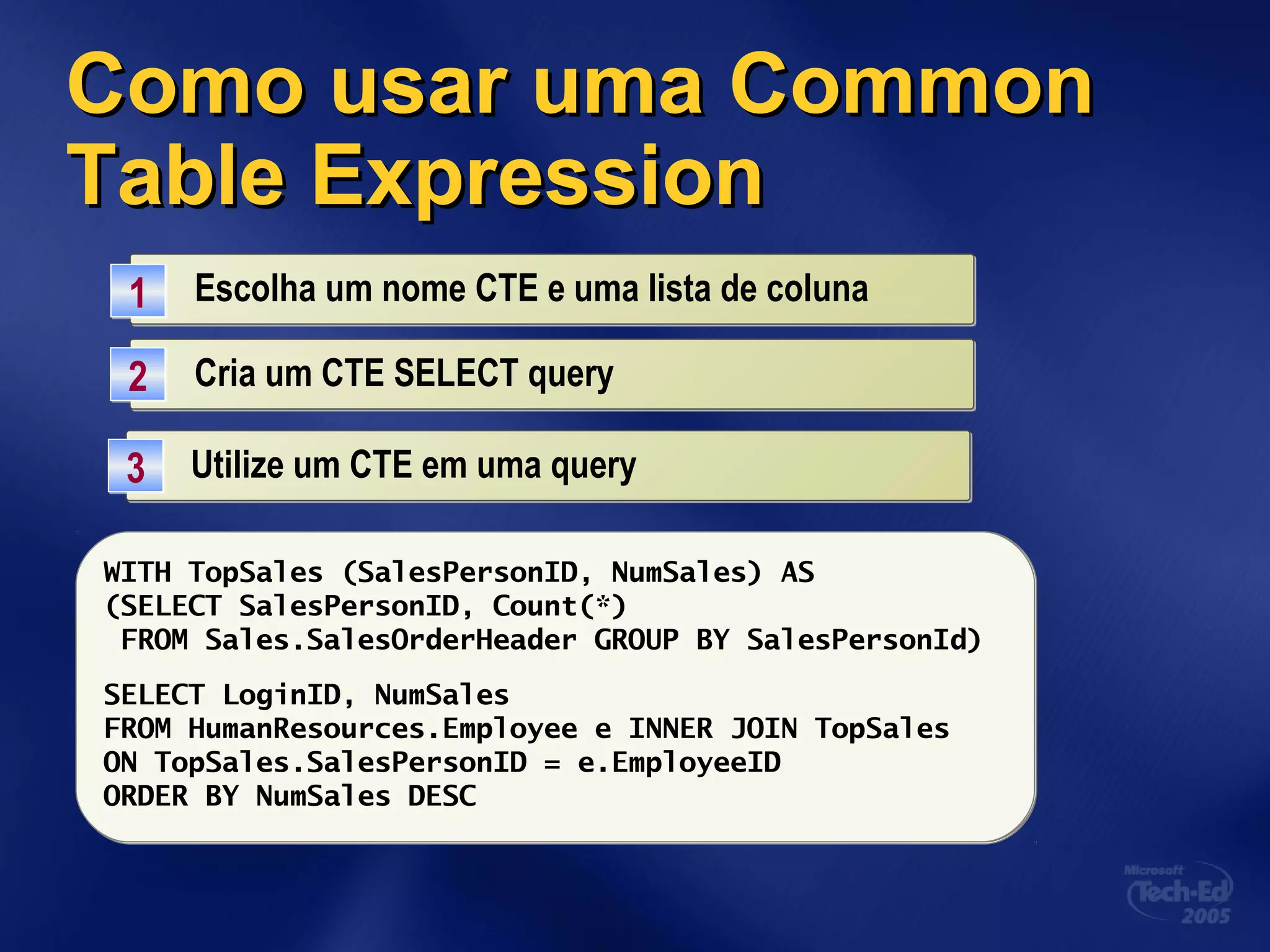 Como usar umaComo usar uma CommonCommon
Table ExpressionTable Expression
Escolha um nome CTE e uma lista de colunaEscolha um nome CTE e uma lista de coluna11
WITH TopSales (SalesPersonID, NumSales) ASWITH TopSales (SalesPersonID, NumSales) AS
(SELECT SalesPersonID, Count(*)
FROM Sales.SalesOrderHeader GROUP BY SalesPersonId)
Cria um CTE SELECT queryCria um CTE SELECT query22
Utilize um CTE em uma queryUtilize um CTE em uma query33
WITH TopSales (SalesPersonID, NumSales) AS
(SELECT SalesPersonID, Count(*)
FROM Sales.SalesOrderHeader GROUP BY SalesPersonId)
SELECT LoginID, NumSales
FROM HumanResources.Employee e INNER JOIN TopSales
ON TopSales.SalesPersonID = e.EmployeeID
ORDER BY NumSales DESC
 