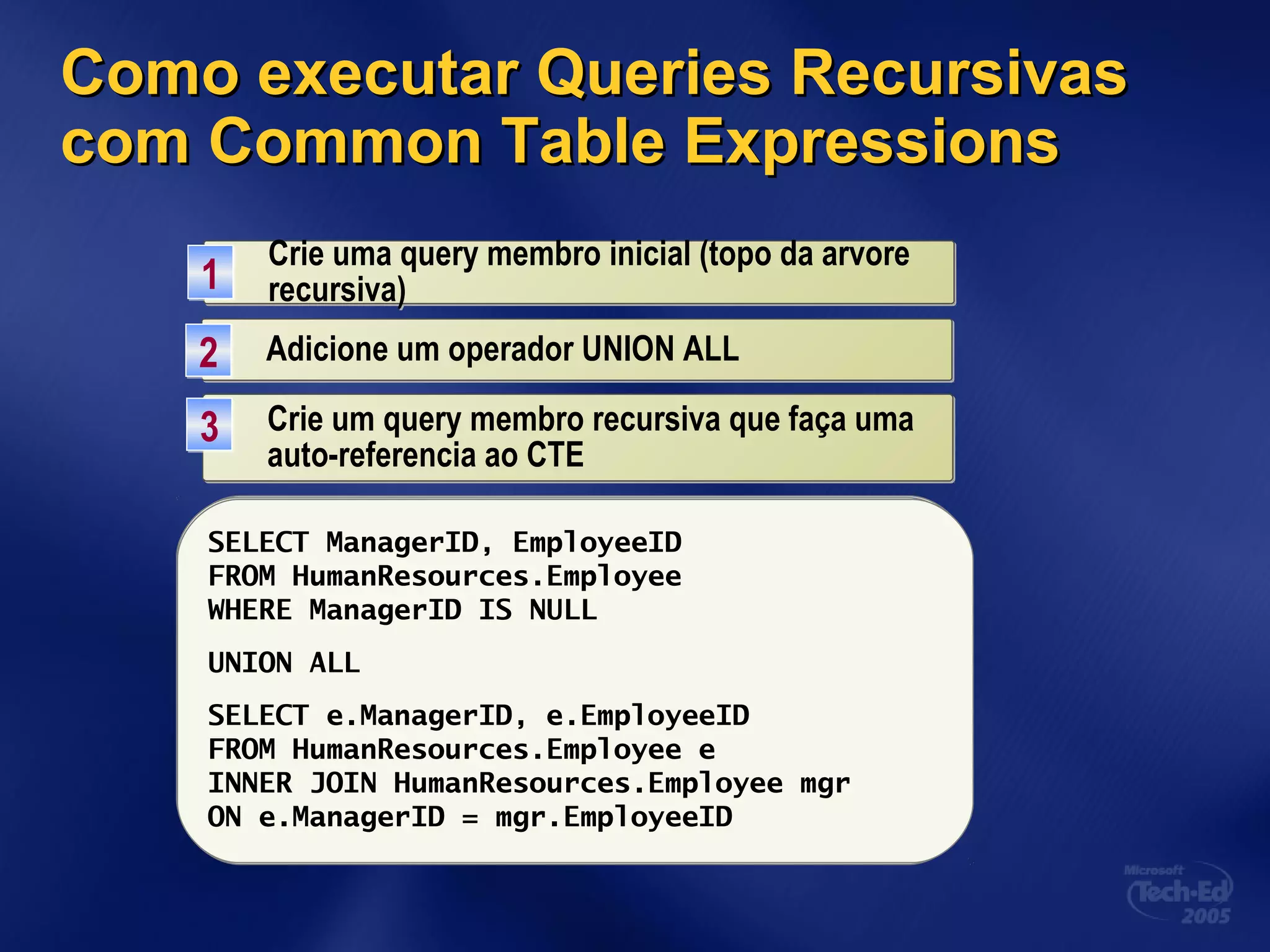 Como executar Queries RecursivasComo executar Queries Recursivas
com Common Table Expressionscom Common Table Expressions
Crie uma query membro inicial (topo da arvore
recursiva)
Crie uma query membro inicial (topo da arvore
recursiva)11
SELECT ManagerID, EmployeeID
FROM HumanResources.Employee
WHERE ManagerID IS NULL
Adicione um operador UNION ALLAdicione um operador UNION ALL22
SELECT ManagerID, EmployeeID
FROM HumanResources.Employee
WHERE ManagerID IS NULL
UNION ALL
Crie um query membro recursiva que faça uma
auto-referencia ao CTE
Crie um query membro recursiva que faça uma
auto-referencia ao CTE
33
SELECT ManagerID, EmployeeID
FROM HumanResources.Employee
WHERE ManagerID IS NULL
UNION ALL
SELECT e.ManagerID, e.EmployeeID
FROM HumanResources.Employee e
INNER JOIN HumanResources.Employee mgr
ON e.ManagerID = mgr.EmployeeID
 