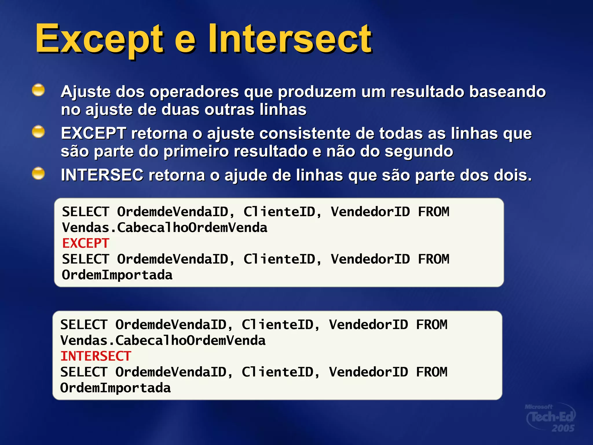 Except e IntersectExcept e Intersect
Ajuste dos operadores que produzem um resultado baseandoAjuste dos operadores que produzem um resultado baseando
no ajuste de duas outras linhasno ajuste de duas outras linhas
EXCEPT retorna o ajuste consistente de todas as linhas queEXCEPT retorna o ajuste consistente de todas as linhas que
são parte do primeiro resultado e não do segundosão parte do primeiro resultado e não do segundo
INTERSEC retorna o ajude de linhas que são parte dos dois.INTERSEC retorna o ajude de linhas que são parte dos dois.
SELECT OrdemdeVendaID, ClienteID, VendedorID FROM
Vendas.CabecalhoOrdemVenda
EXCEPT
SELECT OrdemdeVendaID, ClienteID, VendedorID FROM
OrdemImportada
SELECT OrdemdeVendaID, ClienteID, VendedorID FROM
Vendas.CabecalhoOrdemVenda
INTERSECT
SELECT OrdemdeVendaID, ClienteID, VendedorID FROM
OrdemImportada
 