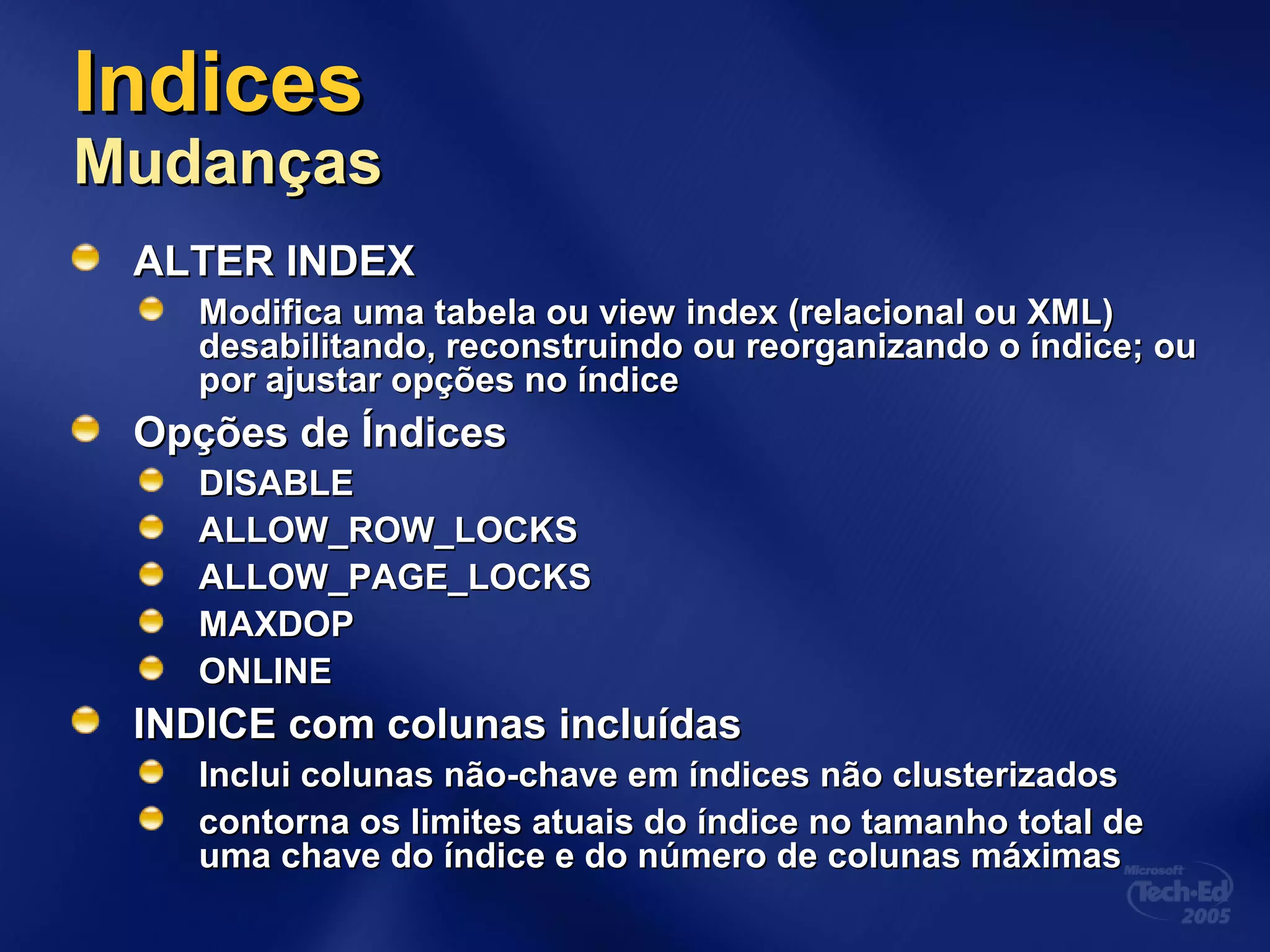 IndicesIndices
MudançasMudanças
ALTER INDEXALTER INDEX
Modifica uma tabela ou view index (relacional ou XML)Modifica uma tabela ou view index (relacional ou XML)
desabilitando, reconstruindo ou reorganizando o índice; oudesabilitando, reconstruindo ou reorganizando o índice; ou
por ajustar opções no índicepor ajustar opções no índice
Opções de ÍndicesOpções de Índices
DISABLEDISABLE
ALLOW_ROW_LOCKSALLOW_ROW_LOCKS
ALLOW_PAGE_LOCKSALLOW_PAGE_LOCKS
MAXDOPMAXDOP
ONLINEONLINE
INDICE com colunas incluídasINDICE com colunas incluídas
Inclui colunas não-chave em índices não clusterizadosInclui colunas não-chave em índices não clusterizados
contorna os limites atuais do índice no tamanho total decontorna os limites atuais do índice no tamanho total de
uma chave do índice e do número de colunas máximasuma chave do índice e do número de colunas máximas
 
