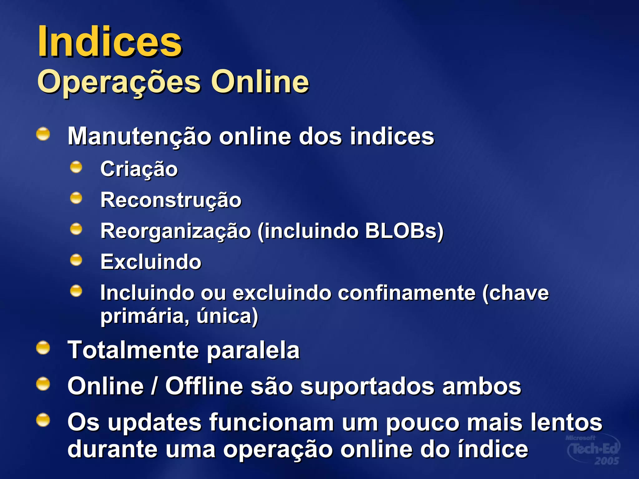 IndicesIndices
Operações OnlineOperações Online
Manutenção online dos indicesManutenção online dos indices
CriaçãoCriação
ReconstruçãoReconstrução
Reorganização (incluindo BLOBs)Reorganização (incluindo BLOBs)
ExcluindoExcluindo
Incluindo ou excluindo confinamente (chaveIncluindo ou excluindo confinamente (chave
primária, única)primária, única)
Totalmente paralelaTotalmente paralela
Online / Offline são suportados ambosOnline / Offline são suportados ambos
Os updates funcionam um pouco mais lentosOs updates funcionam um pouco mais lentos
durante uma operação online do índicedurante uma operação online do índice
 