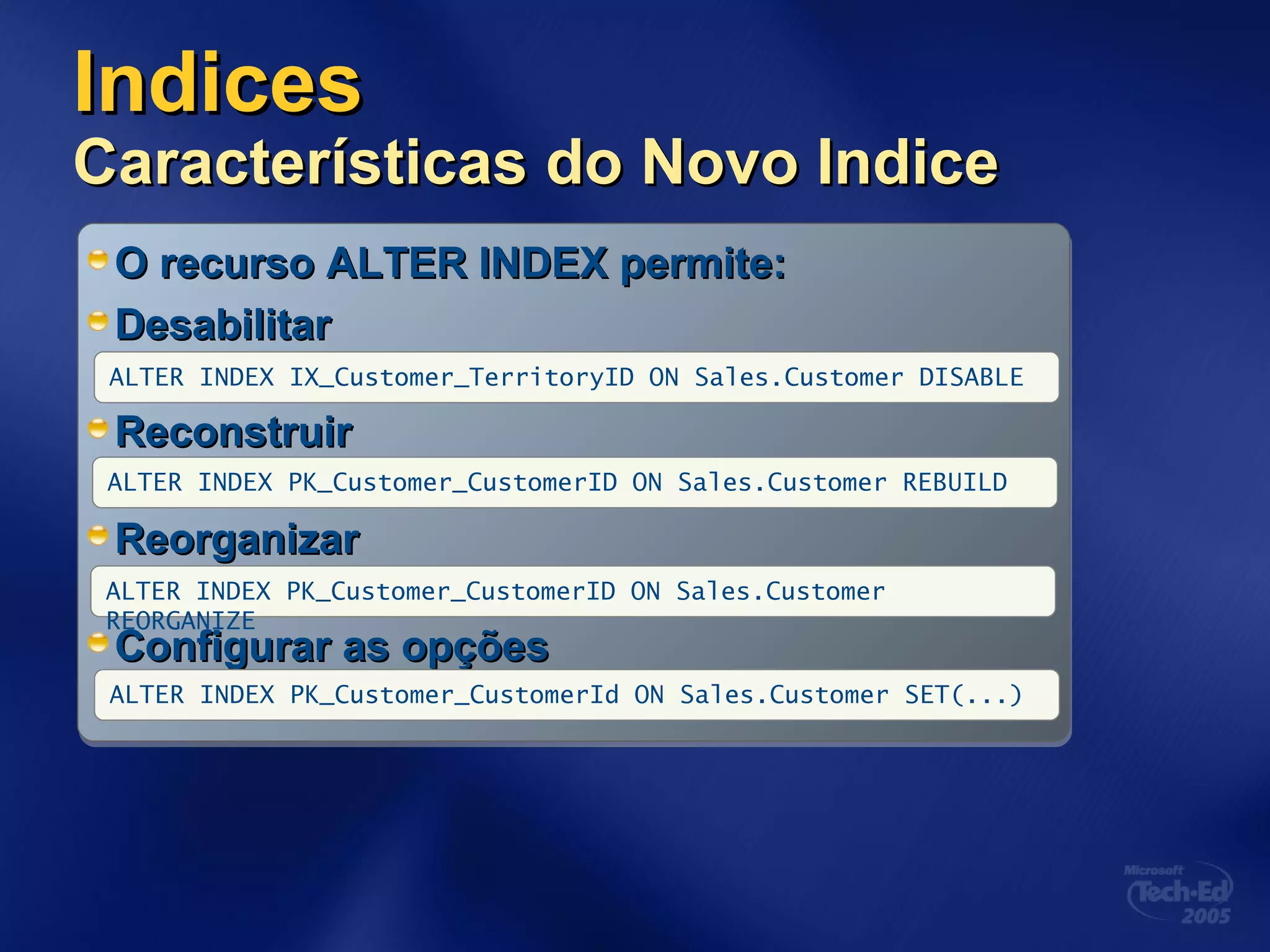 IndicesIndices
Características do Novo IndiceCaracterísticas do Novo Indice
O recurso ALTER INDEX permite:O recurso ALTER INDEX permite:
DesabilitarDesabilitar
ReconstruirReconstruir
ReorganizarReorganizar
Configurar as opçõesConfigurar as opções
ALTER INDEX PK_Customer_CustomerID ON Sales.Customer REBUILD
ALTER INDEX IX_Customer_TerritoryID ON Sales.Customer DISABLE
ALTER INDEX PK_Customer_CustomerID ON Sales.Customer
REORGANIZE
ALTER INDEX PK_Customer_CustomerId ON Sales.Customer SET(...)
 