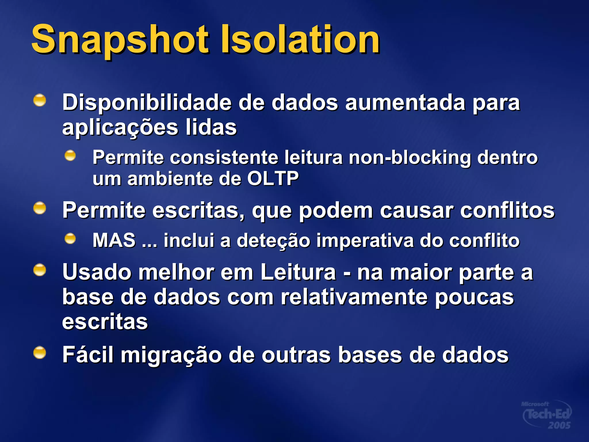 Snapshot IsolationSnapshot Isolation
Disponibilidade de dados aumentada paraDisponibilidade de dados aumentada para
aplicações lidasaplicações lidas
Permite consistente leitura non-blocking dentroPermite consistente leitura non-blocking dentro
um ambiente de OLTPum ambiente de OLTP
Permite escritas, que podem causar conflitosPermite escritas, que podem causar conflitos
MAS ...MAS ... inclui a deteção imperativa do conflitoinclui a deteção imperativa do conflito
Usado melhor em Leitura - na maior parte aUsado melhor em Leitura - na maior parte a
base de dados com relativamente poucasbase de dados com relativamente poucas
escritasescritas
Fácil migração de outras bases de dadosFácil migração de outras bases de dados
 