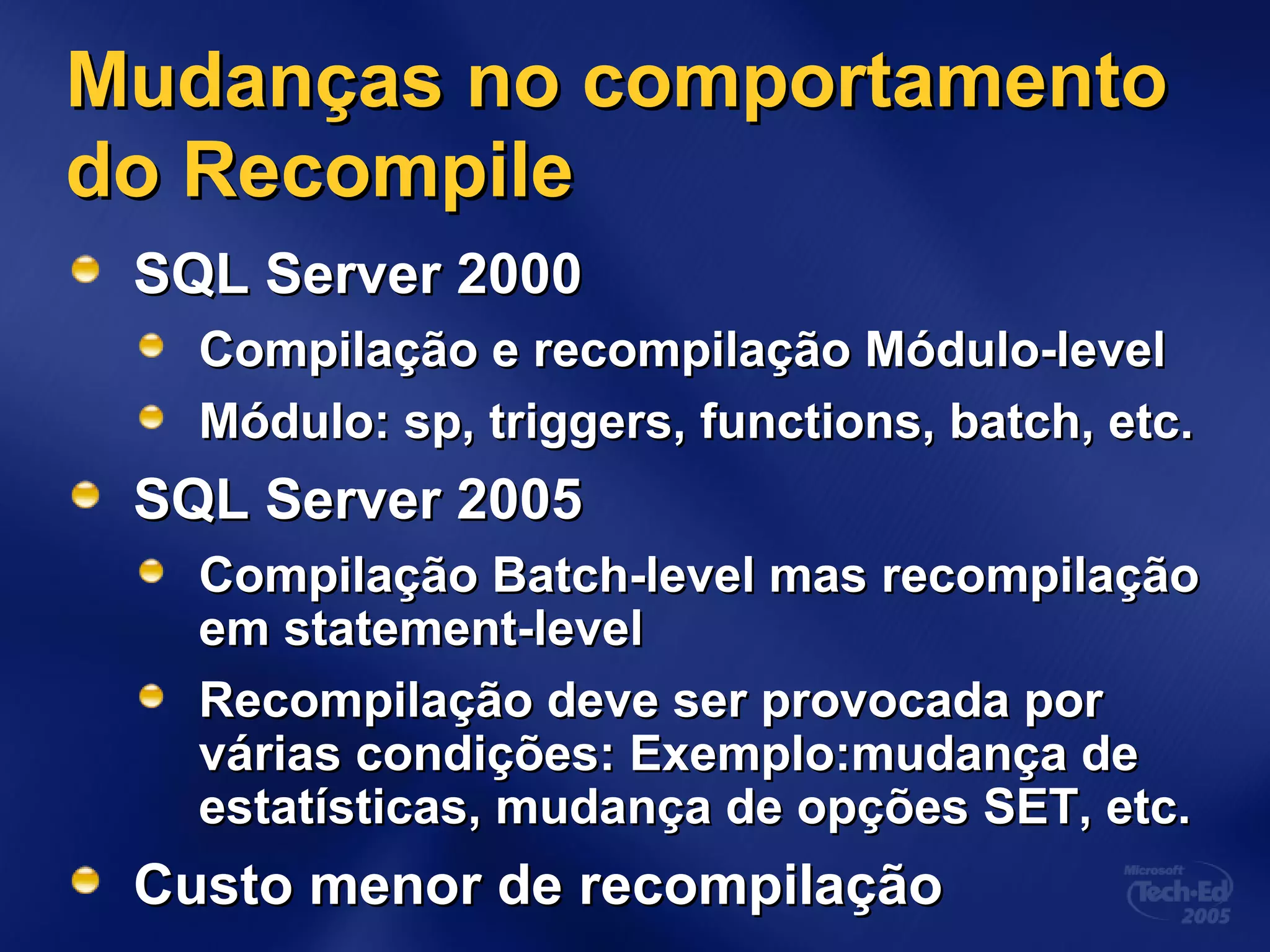Mudanças no comportamentoMudanças no comportamento
do Recompiledo Recompile
SQL Server 2000SQL Server 2000
Compilação e recompilação Módulo-levelCompilação e recompilação Módulo-level
Módulo: sp, triggers, functions, batch, etc.Módulo: sp, triggers, functions, batch, etc.
SQL Server 2005SQL Server 2005
Compilação Batch-level mas recompilaçãoCompilação Batch-level mas recompilação
em statement-levelem statement-level
Recompilação deve ser provocada porRecompilação deve ser provocada por
várias condições: Exemplo:mudança devárias condições: Exemplo:mudança de
estatísticas, mudança de opções SET, etc.estatísticas, mudança de opções SET, etc.
Custo menor de recompilaçãoCusto menor de recompilação
 