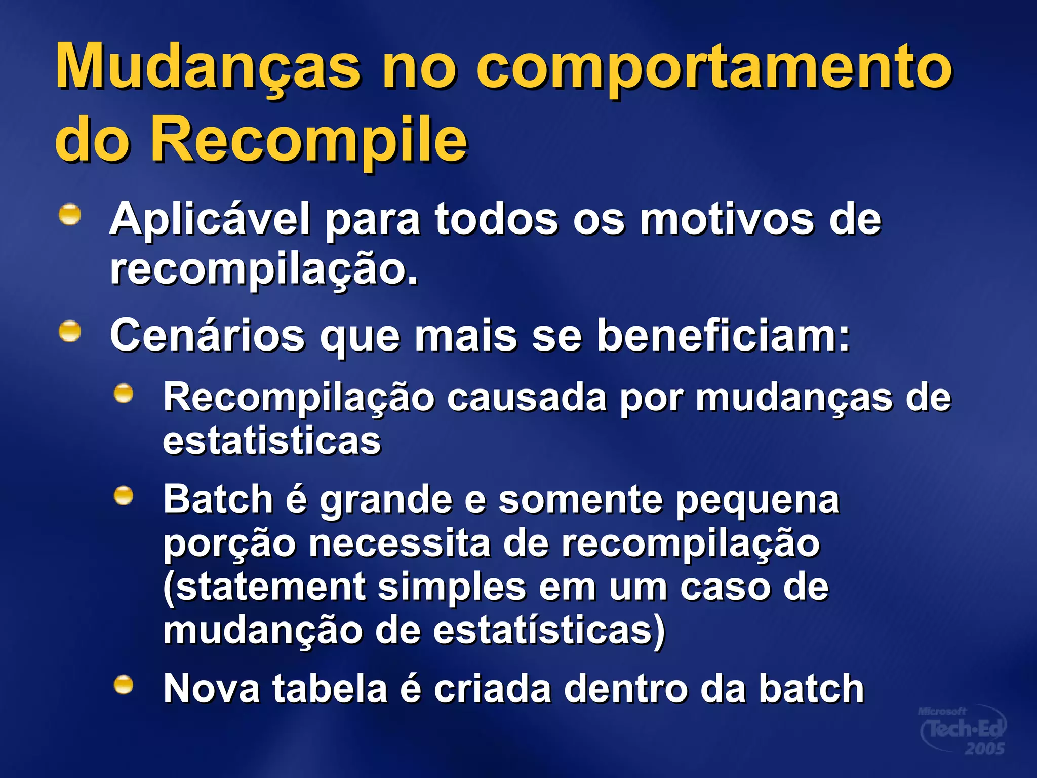 Mudanças no comportamentoMudanças no comportamento
do Recompiledo Recompile
Aplicável para todos os motivos deAplicável para todos os motivos de
recompilação.recompilação.
Cenários que mais se beneficiam:Cenários que mais se beneficiam:
Recompilação causada por mudanças deRecompilação causada por mudanças de
estatisticasestatisticas
Batch é grande e somente pequenaBatch é grande e somente pequena
porção necessita de recompilaçãoporção necessita de recompilação
(statement simples em um caso de(statement simples em um caso de
mudanção de estatísticas)mudanção de estatísticas)
Nova tabela é criada dentro da batchNova tabela é criada dentro da batch
 