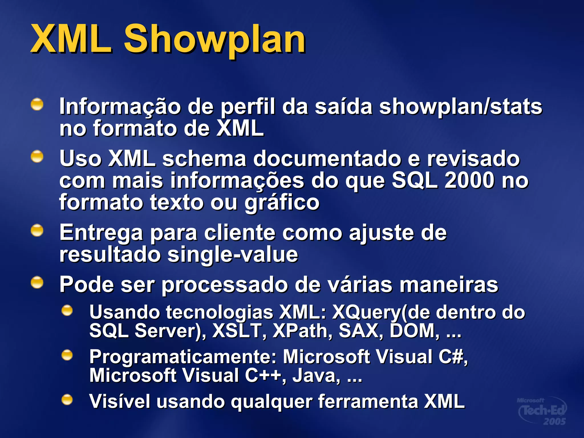 XML ShowplanXML Showplan
Informação de perfil da saída showplan/statsInformação de perfil da saída showplan/stats
no formato de XMLno formato de XML
Uso XML schema documentado e revisadoUso XML schema documentado e revisado
com mais informações do que SQL 2000 nocom mais informações do que SQL 2000 no
formato texto ou gráficoformato texto ou gráfico
Entrega para cliente como ajuste deEntrega para cliente como ajuste de
resultado single-valueresultado single-value
Pode ser processado de várias maneirasPode ser processado de várias maneiras
Usando tecnologias XML: XQuery(de dentro doUsando tecnologias XML: XQuery(de dentro do
SQL Server), XSLT, XPath, SAX, DOM, ...SQL Server), XSLT, XPath, SAX, DOM, ...
Programaticamente: Microsoft Visual C#,Programaticamente: Microsoft Visual C#,
Microsoft Visual C++, Java, ...Microsoft Visual C++, Java, ...
Visível usando qualquer ferramenta XMLVisível usando qualquer ferramenta XML
 