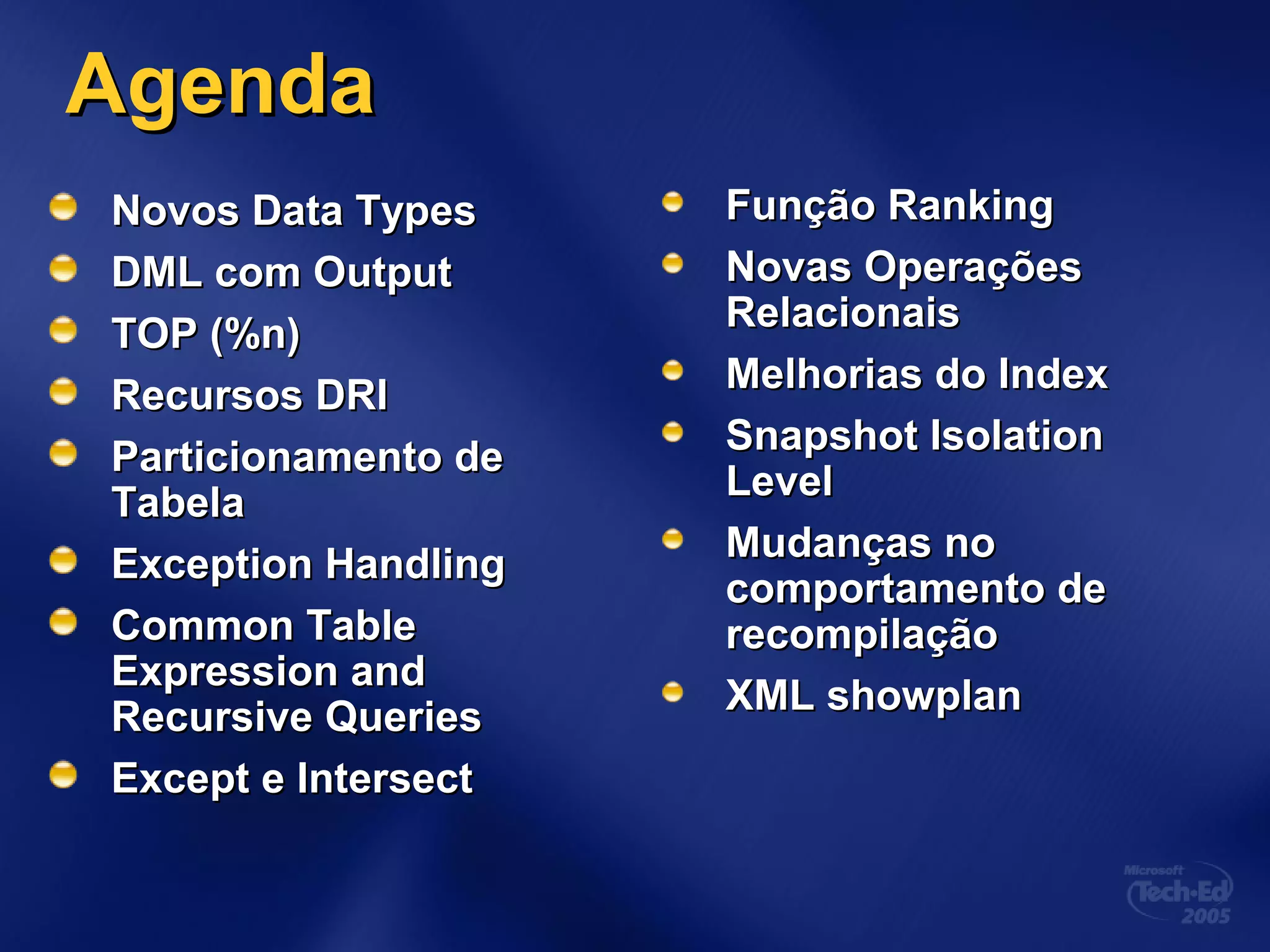 AgendaAgenda
Novos Data TypesNovos Data Types
DML com OutputDML com Output
TOP (%n)TOP (%n)
Recursos DRIRecursos DRI
Particionamento deParticionamento de
TabelaTabela
Exception HandlingException Handling
Common TableCommon Table
Expression andExpression and
Recursive QueriesRecursive Queries
Except e IntersectExcept e Intersect
Função RankingFunção Ranking
Novas OperaçõesNovas Operações
RelacionaisRelacionais
Melhorias do IndexMelhorias do Index
Snapshot IsolationSnapshot Isolation
LevelLevel
Mudanças noMudanças no
comportamento decomportamento de
recompilaçãorecompilação
XML showplanXML showplan
 
