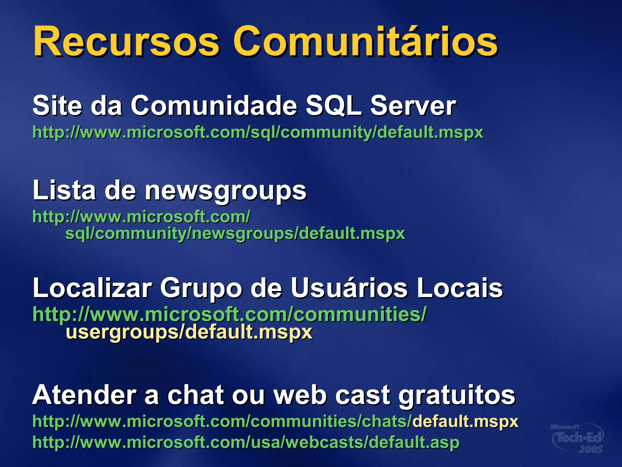 Recursos ComunitáriosRecursos Comunitários
Site da Comunidade SQL ServerSite da Comunidade SQL Server
http://www.microsoft.com/http://www.microsoft.com/sql/community/default.mspxsql/community/default.mspx
Lista de newsgroupsLista de newsgroups
http://www.microsoft.com/http://www.microsoft.com/
sql/community/newsgroups/default.mspxsql/community/newsgroups/default.mspx
Localizar Grupo de Usuários LocaisLocalizar Grupo de Usuários Locais
httphttp://www.microsoft.com/communities/://www.microsoft.com/communities/
usergroups/default.mspxusergroups/default.mspx
Atender a chat ou web cast gratuitosAtender a chat ou web cast gratuitos
http://www.microsoft.com/communities/chats/http://www.microsoft.com/communities/chats/default.mspxdefault.mspx
http://www.microsoft.com/http://www.microsoft.com/usa/webcasts/default.aspusa/webcasts/default.asp
 