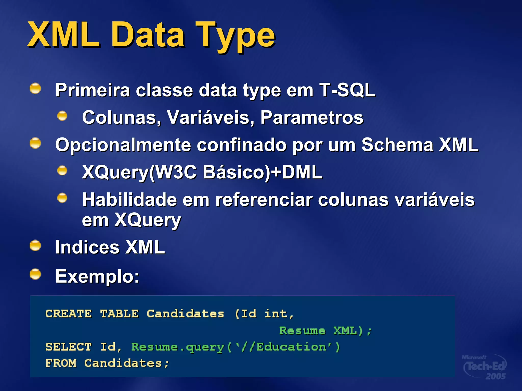 XML Data TypeXML Data Type
Primeira classe data type em T-SQLPrimeira classe data type em T-SQL
Colunas, Variáveis, ParametrosColunas, Variáveis, Parametros
Opcionalmente confinado por um Schema XMLOpcionalmente confinado por um Schema XML
XQuery(W3C Básico)+DMLXQuery(W3C Básico)+DML
Habilidade em referenciar colunas variáveisHabilidade em referenciar colunas variáveis
em XQueryem XQuery
Indices XMLIndices XML
Exemplo:Exemplo:
 