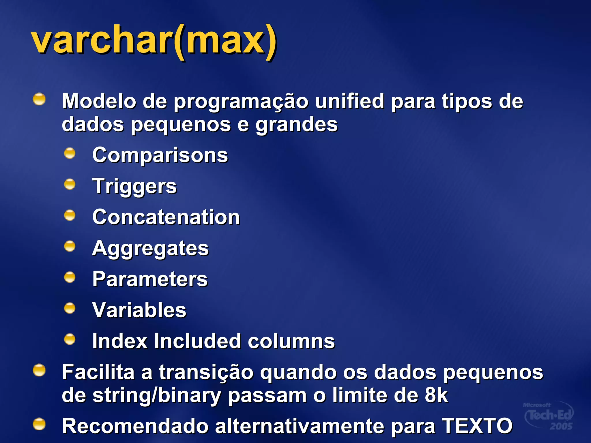 varchar(max)varchar(max)
Modelo de programação unified para tipos deModelo de programação unified para tipos de
dados pequenos e grandesdados pequenos e grandes
ComparisonsComparisons
TriggersTriggers
ConcatenationConcatenation
AggregatesAggregates
ParametersParameters
VariablesVariables
Index Included columnsIndex Included columns
Facilita a transição quando os dados pequenosFacilita a transição quando os dados pequenos
de string/binary passam o limite de 8kde string/binary passam o limite de 8k
Recomendado alternativamente para TEXTORecomendado alternativamente para TEXTO
 