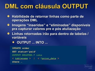 DML com cláusula OUTPUTDML com cláusula OUTPUT
HaHabilidade de retornar linhas como parte debilidade de retornar linhas como parte de
operações DMLoperações DML
Imagens “inseridas” e “eliminadas” disponíveisImagens “inseridas” e “eliminadas” disponíveis
pra capturar valores pre e pós atuliazaçãopra capturar valores pre e pós atuliazação
Linhas retornadas irão para dentro de tabelas /Linhas retornadas irão para dentro de tabelas /
variáveisvariáveis
OUTPUT ... INTO ...OUTPUT ... INTO ...
 