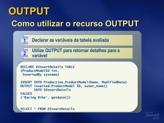 OUTPUTOUTPUT
Como utilizar o recurso OUTPUTComo utilizar o recurso OUTPUT
Declarar as variáveis da tabela avaliadaDeclarar as variáveis da tabela avaliada11
DECLARE @InsertDetails TABLE
(ProductID int,
InsertedBy sysname)
Utilize OUTPUT para retornar detalhes para a
variável
Utilize OUTPUT para retornar detalhes para a
variável22
DECLARE @InsertDetails TABLE
(ProductModelID int,
InsertedBy sysname)
INSERT INTO Production.ProductModel(Name, ModifiedDate)
OUTPUT inserted.ProductModel ID, suser_name()
INTO @InsertDetails
VALUES
('Racing Bike', getdate())
SELECT * FROM @InsertDetails
 
