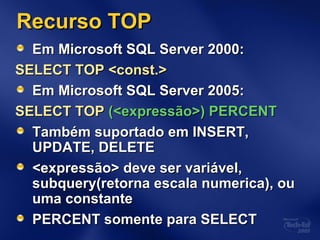 Recurso TOPRecurso TOP
Em Microsoft SQL Server 2000:Em Microsoft SQL Server 2000:
SELECT TOP <const.>SELECT TOP <const.>
Em Microsoft SQL Server 2005:Em Microsoft SQL Server 2005:
SELECT TOPSELECT TOP (<expressão>) PERCENT(<expressão>) PERCENT
Também suportado em INSERT,Também suportado em INSERT,
UPDATE, DELETEUPDATE, DELETE
<expressão> deve ser variável,<expressão> deve ser variável,
subquery(retorna escala numerica), ousubquery(retorna escala numerica), ou
uma constanteuma constante
PERCENT somente para SELECTPERCENT somente para SELECT
 