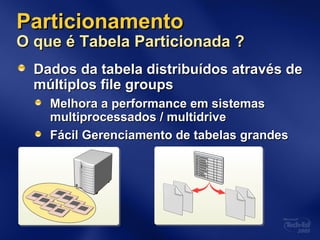 ParticionamentoParticionamento
O que é Tabela Particionada ?O que é Tabela Particionada ?
Dados da tabela distribuídos através deDados da tabela distribuídos através de
múltiplos file groupsmúltiplos file groups
Melhora a performance em sistemasMelhora a performance em sistemas
multiprocessados / multidrivemultiprocessados / multidrive
Fácil Gerenciamento de tabelas grandesFácil Gerenciamento de tabelas grandes
 